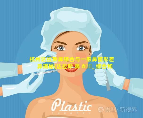 杭州达拉斯鼻综合与一般鼻整形差异揭秘(达拉斯 鼻 🌸 综合和一般 什么区别)